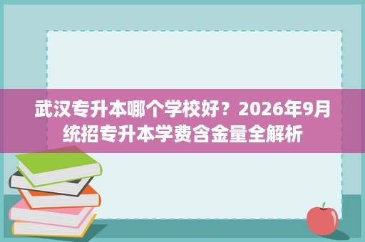 武汉专升本哪个学校好？2026年9月统招专升本学费含金量全解析