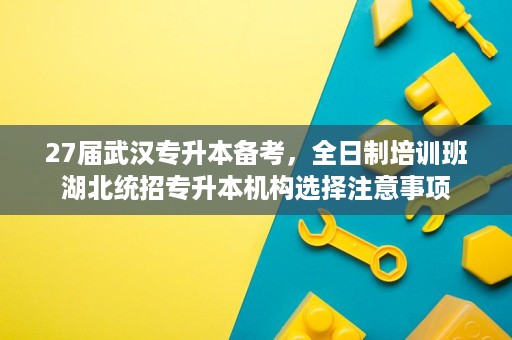 27届武汉专升本备考,全日制培训班湖北统招专升本机构选择注意事项 27届武汉专升本备考,全日制培训班湖北统招专升本机构选择注意事项