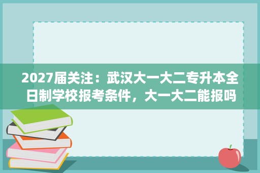 2027届关注：武汉大一大二专升本全日制学校报考条件，大一大二能报吗？