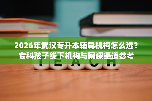 2026年武汉专升本辅导机构怎么选?专科孩子线下机构与网课渠道参考 2026年武汉专升本辅导机构怎么选?专科孩子线下机构与网课渠道参考