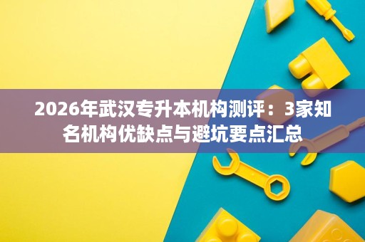 2026年武汉专升本机构测评：3家知名机构优缺点与避坑要点汇总