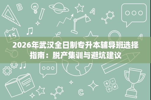 2026年武汉全日制专升本辅导班选择指南:脱产集训与避坑建议 2026年武汉全日制专升本辅导班选择指南:脱产集训与避坑建议