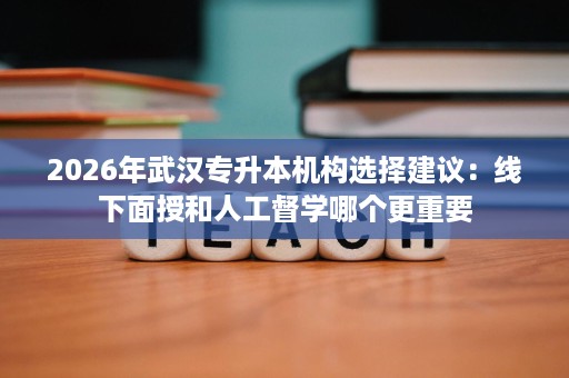 2026年武汉专升本机构选择建议：线下面授和人工督学哪个更重要