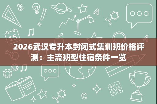 2026武汉专升本封闭式集训班价格评测:主流班型住宿条件一览 2026武汉专升本封闭式集训班价格评测:主流班型住宿条件一览