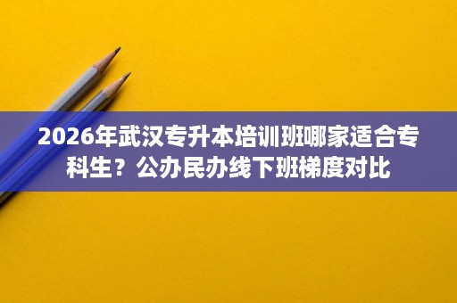 2026年武汉专升本培训班哪家适合专科生？公办民办线下班梯度对比
