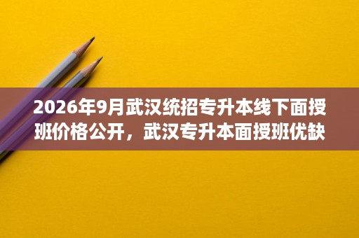 2026年9月武汉统招专升本线下面授班价格公开,武汉专升本面授班优缺点与班型选择 2026年9月武汉统招专升本线下面授班价格公开,武汉专升本面授班优缺点与班型选择