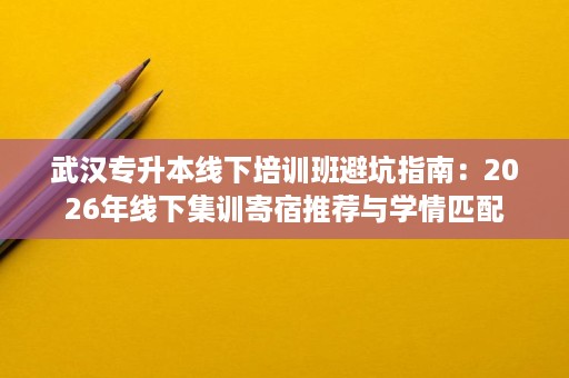 武汉专升本线下培训班避坑指南:2026年线下集训寄宿推荐与学情匹配 武汉专升本线下培训班避坑指南:2026年线下集训寄宿推荐与学情匹配