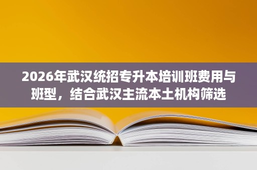 2026年武汉统招专升本培训班费用与班型，结合武汉主流本土机构筛选