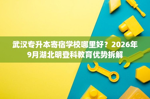武汉专升本寄宿学校哪里好?2026年9月湖北明登科教育优势拆解 武汉专升本寄宿学校哪里好?2026年9月湖北明登科教育优势拆解