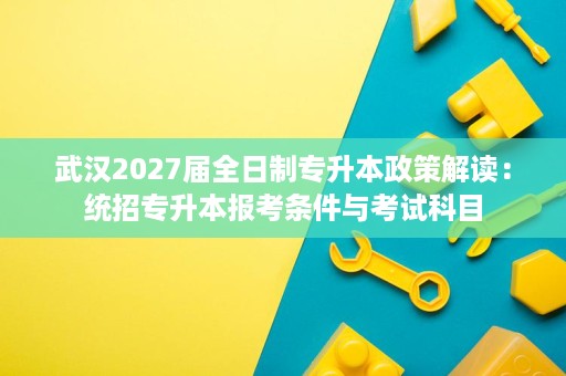武汉2027届全日制专升本政策解读:统招专升本报考条件与考试科目 武汉2027届全日制专升本政策解读:统招专升本报考条件与考试科目