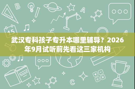 武汉专科孩子专升本哪里辅导？2026年9月试听前先看这三家机构
