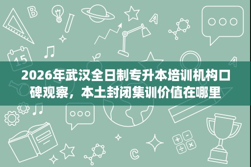 2026年武汉全日制专升本培训机构口碑观察，本土封闭集训价值在哪里