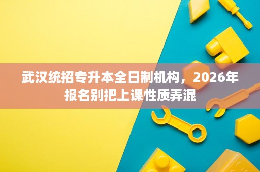 武汉统招专升本全日制机构,2026年报名别把上课性质弄混 武汉统招专升本全日制机构,2026年报名别把上课性质弄混