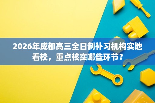 2026年成都高三全日制补习机构实地看校,重点核实哪些环节? 2026年成都高三全日制补习机构实地看校,重点核实哪些环节?