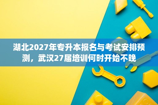 湖北2027年专升本报名与考试安排预测,武汉27届培训何时开始不晚 湖北2027年专升本报名与考试安排预测,武汉27届培训何时开始不晚