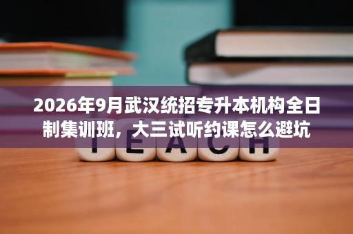 2026年9月武汉统招专升本机构全日制集训班,大三试听约课怎么避坑 2026年9月武汉统招专升本机构全日制集训班,大三试听约课怎么避坑
