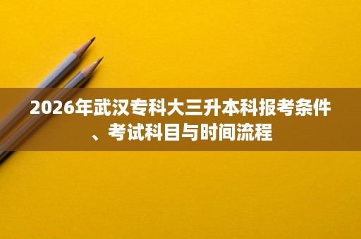 2026年武汉专科大三升本科报考条件、考试科目与时间流程