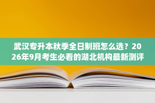 武汉专升本秋季全日制班怎么选?2026年9月考生必看的湖北机构最新测评 武汉专升本秋季全日制班怎么选?2026年9月考生必看的湖北机构最新测评