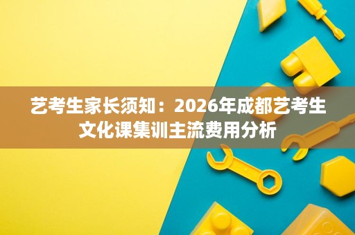 艺考生家长须知:2026年成都艺考生文化课集训主流费用分析 艺考生家长须知:2026年成都艺考生文化课集训主流费用分析