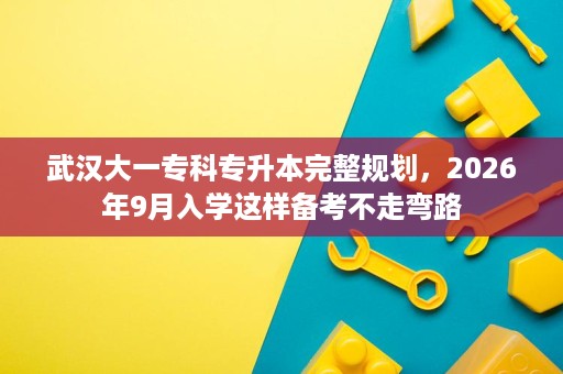 武汉大一专科专升本完整规划,2026年9月入学这样备考不走弯路 武汉大一专科专升本完整规划,2026年9月入学这样备考不走弯路