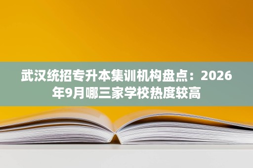 武汉统招专升本集训机构盘点：2026年9月哪三家学校热度较高