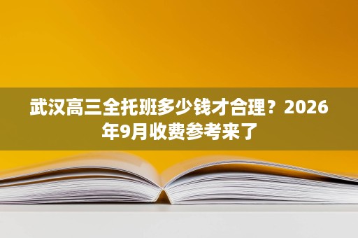 武汉高三全托班多少钱才合理?2026年9月收费参考来了 武汉高三全托班多少钱才合理?2026年9月收费参考来了