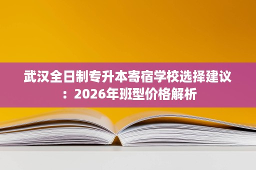 武汉全日制专升本寄宿学校选择建议:2026年班型价格解析 武汉全日制专升本寄宿学校选择建议:2026年班型价格解析