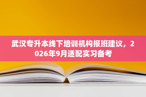 武汉专升本线下培训机构报班建议,2026年9月适配实习备考 武汉专升本线下培训机构报班建议,2026年9月适配实习备考