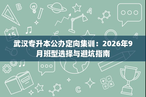 武汉专升本公办定向集训:2026年9月班型选择与避坑指南 武汉专升本公办定向集训:2026年9月班型选择与避坑指南