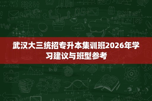 武汉大三统招专升本集训班2026年学习建议与班型参考 武汉大三统招专升本集训班2026年学习建议与班型参考