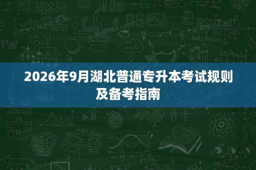 2026年9月湖北普通专升本考试规则及备考指南 2026年9月湖北普通专升本考试规则及备考指南