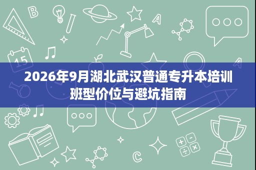 2026年9月湖北武汉普通专升本培训班型价位与避坑指南 2026年9月湖北武汉普通专升本培训班型价位与避坑指南