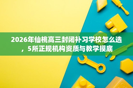 2026年仙桃高三封闭补习学校怎么选,5所正规机构资质与教学摸底 2026年仙桃高三封闭补习学校怎么选,5所正规机构资质与教学摸底