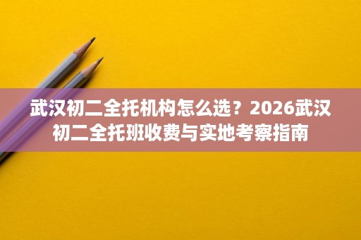 武汉初二全托机构怎么选？2026武汉初二全托班收费与实地考察指南