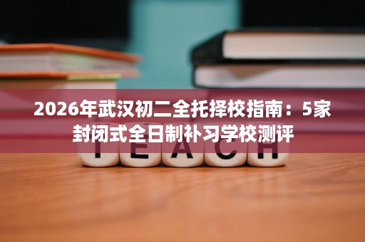 2026年武汉初二全托择校指南:5家封闭式全日制补习学校测评 2026年武汉初二全托择校指南:5家封闭式全日制补习学校测评