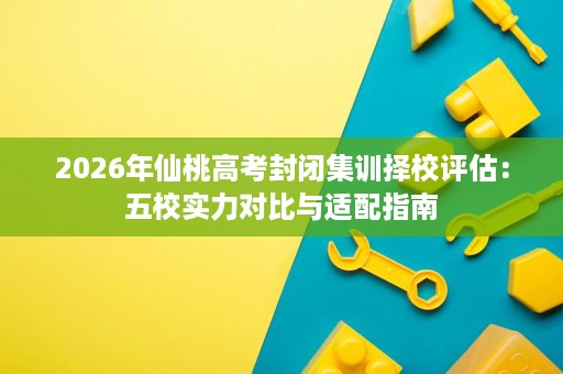 2026年仙桃高考封闭集训择校评估:五校实力对比与适配指南 2026年仙桃高考封闭集训择校评估:五校实力对比与适配指南
