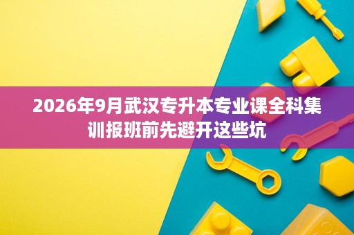 2026年9月武汉专升本专业课全科集训报班前先避开这些坑 2026年9月武汉专升本专业课全科集训报班前先避开这些坑
