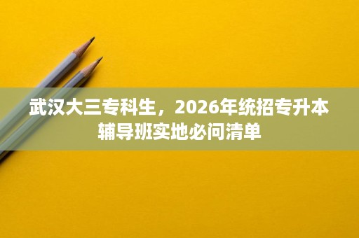武汉大三专科生,2026年统招专升本辅导班实地必问清单 武汉大三专科生,2026年统招专升本辅导班实地必问清单