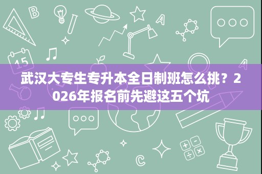 武汉大专生专升本全日制班怎么挑?2026年报名前先避这五个坑 武汉大专生专升本全日制班怎么挑?2026年报名前先避这五个坑