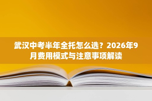 武汉中考半年全托怎么选?2026年9月费用模式与注意事项解读 武汉中考半年全托怎么选?2026年9月费用模式与注意事项解读
