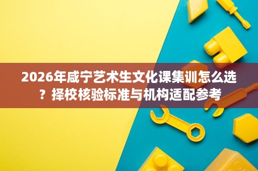 2026年咸宁艺术生文化课集训怎么选?择校核验标准与机构适配参考 2026年咸宁艺术生文化课集训怎么选?择校核验标准与机构适配参考