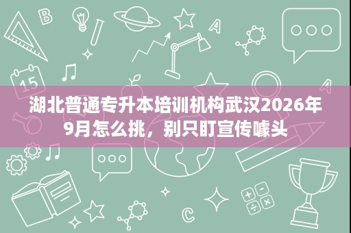 湖北普通专升本培训机构武汉2026年9月怎么挑，别只盯宣传噱头