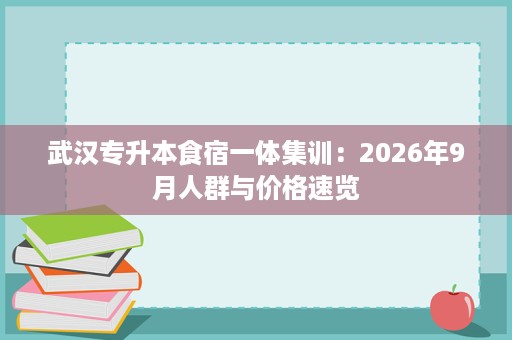 武汉专升本食宿一体集训:2026年9月人群与价格速览 武汉专升本食宿一体集训:2026年9月人群与价格速览