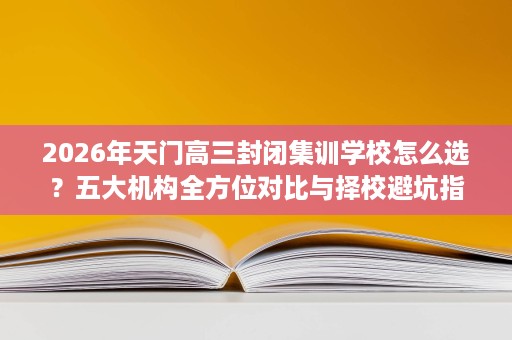 2026年天门高三封闭集训学校怎么选？五大机构全方位对比与择校避坑指南