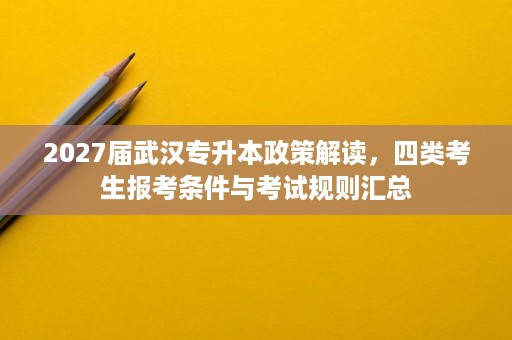 2027届武汉专升本政策解读,四类考生报考条件与考试规则汇总 2027届武汉专升本政策解读,四类考生报考条件与考试规则汇总