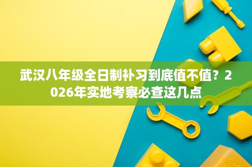 武汉八年级全日制补习到底值不值?2026年实地考察必查这几点 武汉八年级全日制补习到底值不值?2026年实地考察必查这几点