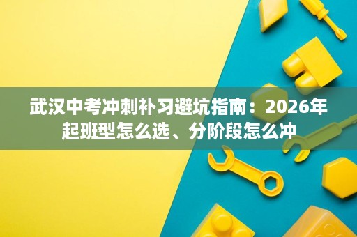 武汉中考冲刺补习避坑指南:2026年起班型怎么选、分阶段怎么冲 武汉中考冲刺补习避坑指南:2026年起班型怎么选、分阶段怎么冲