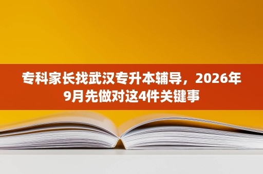 专科家长找武汉专升本辅导，2026年9月先做对这4件关键事