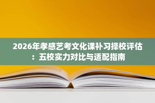 2026年孝感艺考文化课补习择校评估:五校实力对比与适配指南 2026年孝感艺考文化课补习择校评估:五校实力对比与适配指南