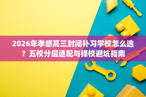 2026年孝感高三封闭补习学校怎么选?五校分层适配与择校避坑指南 2026年孝感高三封闭补习学校怎么选?五校分层适配与择校避坑指南